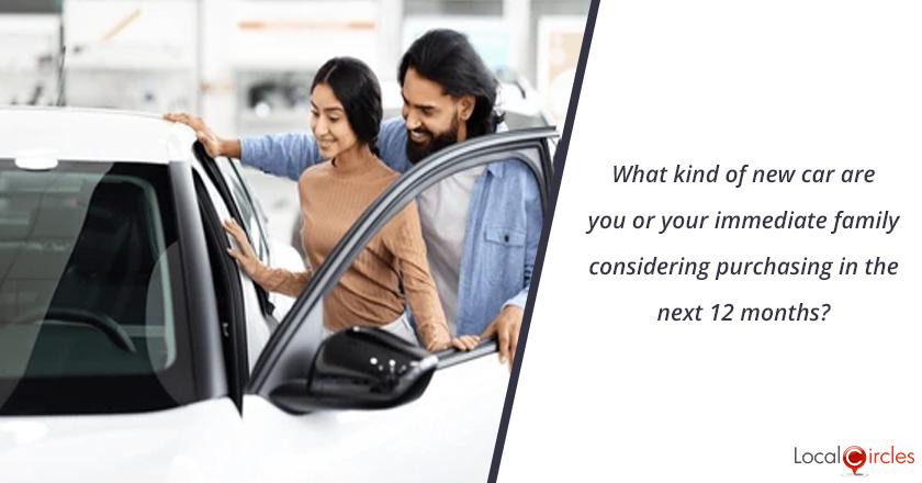 What kind of new car are you or your immediate family considering purchasing in the next 12 months?