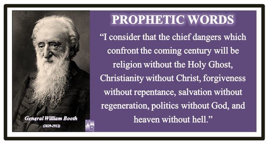 Prophetic Word From over 100 years ago
William Booth
“The chief danger that confronts the coming century will be religion without the Holy Ghost, Christianity without Christ, forgiveness without repentance, salvation without regeneration, politics without God, heaven without hell.”