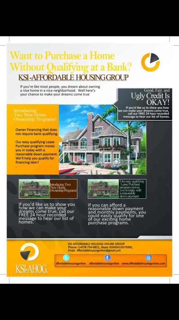 Affordable Homes Pricing @ 5.125 Interest rate
Down payment and closing assistance Avail to qualified buyers
Every once in a while, life throws us curveballs. My name
is JOHN'ANDREW , with KSI Investments
here in the Greater Atlanta Area. If you have a problem property or a
troublesome situation, I may be able to offer you an opportunity
to wash your hands of a less than desirable property situation.
Do any of these situations sound familiar?
• Vacant House
• Repairs Needed
• Fire Damaged
• Divorce
• Bad Tenant(s)
• Behind on Payments
• 100% Financed
• Estate Sale
I am prepared to buy your house as-is. . . and will pay you
all cash. Size, any location, condition, it doesn't matter- even
if you have little or no equity. I will even pay ALL the
closing costs for you. We are looking for properties in
every Metro Area around the world and the surrounding area, can pay cash,
and close quickly.
Advantages of working with us:
*No Agents or Commissions
*No Closing Costs
*No Repairs Needed
*No Cleaning Needed
*No Credit? No problem!
*No Hassles or Headaches
If you'd like to sell your home for a fair price, simply go to
Affordablehousingonline@gmail.com and send me a receive your
FREE QUOTE so we can give you a call today and we'll make you
an offer -- no risk or obligation.
KSI Investments
678.754.0621
P.S. Problem houses and difficult situations are my specialty.