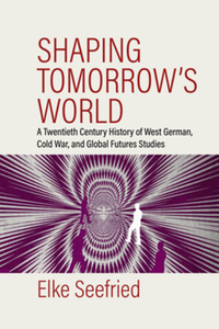 Shaping tomorrow's world : a twentieth century history of West German, Cold War, and global futures studies