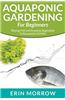 Aquaponic Gardening for Beginners: Raising Fish and Growing Vegetables in Aquaponics Garden