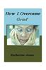 How I Overcame Grief: How to Ease the Pain Excerpts from Real Experiences