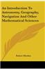 An Introduction To Astronomy, Geography, Navigation And Other Mathematical Sciences