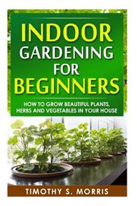 Indoor Gardening for Beginners: How to Grow Beautiful Plants, Herbs and Vegetables in Your House