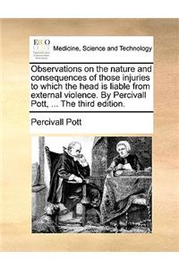 Observations on the Nature and Consequences of Those Injuries to Which the Head Is Liable from External Violence. by Percivall Pott, ... the Third Edition.