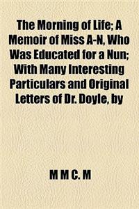 The Morning of Life; A Memoir of Miss A-N, Who Was Educated for a Nun with Many Interesting Particulars and Original Letters of Dr. Doyle, by M.M.C.M