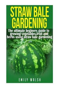 Straw Bale Gardening: The Ultimate Beginners Guide to Growing Vegetables, Fruit, and Herbs Using Straw Bale Gardening