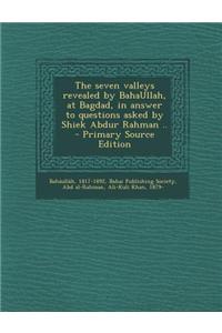 The Seven Valleys Revealed by Bahaullah, at Bagdad, in Answer to Questions Asked by Shiek Abdur Rahman ..
