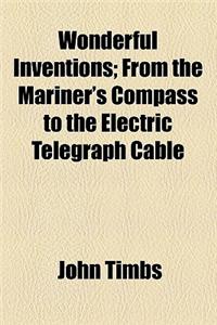 Wonderful Inventions; From the Mariner's Compass to the Electric Telegraph Cable. from the Mariner's Compass to the Electric Telegraph Cable