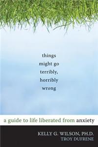 Things Might Go Terribly, Horribly Wrong: A Guide to Life Liberated from Anxiety