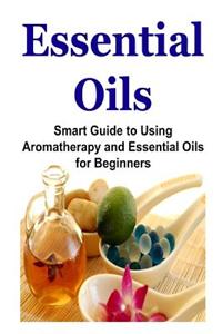 Essential Oils: Smart Guide to Using Aromatherapy and Essential Oils for Beginners: Essential Oils, Essential Oils Recipes, Essential