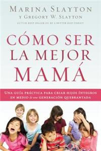 Como Ser La Mejor Mama: Una Guia Practica Para Criar Hijos Integros En Medio de Una Generacion Quebrantada