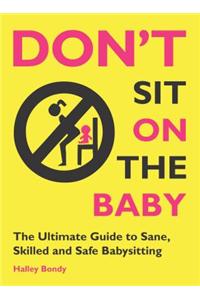 Don't Sit on the Baby!: The Ultimate Guide to Sane, Skilled, and Safe Babysitting
