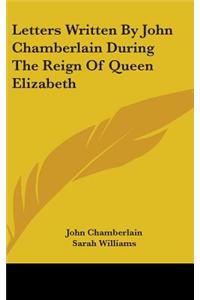 Letters Written By John Chamberlain During The Reign Of Queen Elizabeth