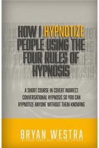 How I Hypnotize People Using the Four Rules of Hypnosis: A Short Course in Covert Indirect Conversational Hypnosis So You Can Hypnotize Anyone Without