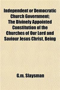 Independent or Democratic Church Government; The Divinely Appointed Constitution of the Churches of Our Lord and Saviour Jesus Christ, Being