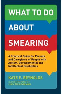 What to Do about Smearing: A Practical Guide for Parents and Caregivers of People with Autism, Developmental and Intellectual Disabilities