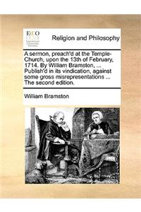A sermon, preach'd at the Temple-Church, upon the 13th of February, 1714. By William Bramston, ... Publish'd in its vindication, against some gross mi