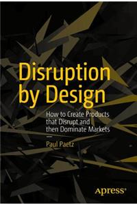 Disruption by Design: How to Create Products That Disrupt and Then Dominate Markets