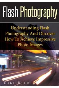 Flash Photography: Understanding Flash Photography and Discover How to Achieve Impressive Photo Images