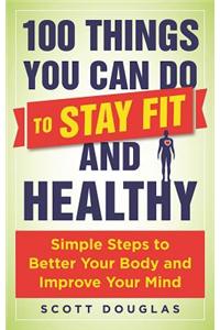 100 Things You Can Do to Stay Fit and Healthy: Simple Steps to Better Your Body and Improve Your Mind