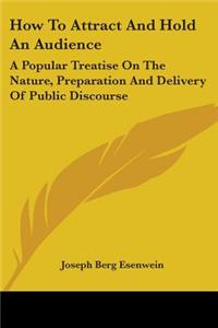 How To Attract And Hold An Audience: A Popular Treatise On The Nature, Preparation And Delivery Of Public Discourse