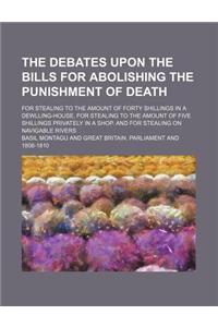 The Debates Upon the Bills for Abolishing the Punishment of Death; For Stealing to the Amount of Forty Shillings in a Dewlling-House, for Stealing to
