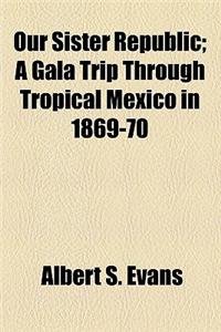 Our Sister Republic; A Gala Trip Through Tropical Mexico in 1869-70. a Gala Trip Through Tropical Mexico in 1869-70