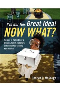 I've Got This Great Idea! Now What? Ten Easy-To-Follow Steps to Evaluate, Patent, Trademark, and License Your Exciting New Invention