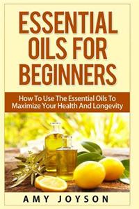 Essential Oils for Beginners: Essential Oils for Beginners: How to Use the Essential Oils to Maximize Your Health and Longevity