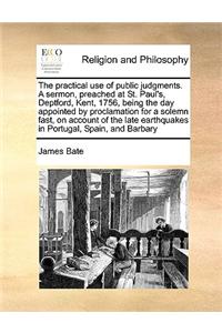Practical Use of Public Judgments. a Sermon, Preached at St. Paul's, Deptford, Kent, 1756, Being the Day Appointed by Proclamation for a Solemn Fast, on Account of the Late Earthquakes in Portugal, Spain, and Barbary