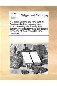 A Caveat Against the New Sect of Anabaptists, Lately Sprung Up at Exon. Shewing the Novelty and Schism, the Absurdity and Dangerous Tendency of Their