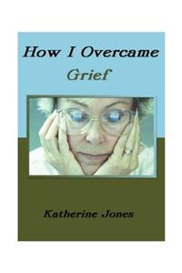 How I Overcame Grief: How to Ease the Pain Excerpts from Real Experiences
