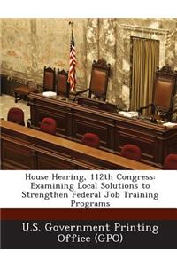 House Hearing, 112th Congress: Examining Local Solutions to Strengthen Federal Job Training Programs