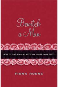 Bewitch a Man: How to Find Him and Keep Him Under Your Spell