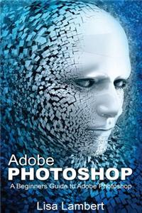 Adobe Photoshop: A Beginners Guide to Adobe Photoshop