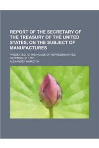 Report of the Secretary of the Treasury of the United States, on the Subject of Manufactures; Presented to the House of Representatives, December 5, 1