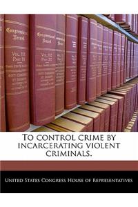 To Control Crime by Incarcerating Violent Criminals.