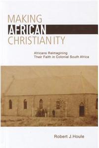 Making African Christianity: Africans Reimagining Their Faith in Colonial Southern Africa