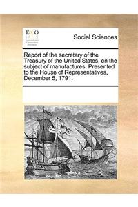 Report of the Secretary of the Treasury of the United States, on the Subject of Manufactures. Presented to the House of Representatives, December 5, 1791.