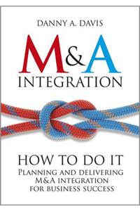 M&A Integration: How to Do It. Planning and Delivering M&A Integration for Business Success