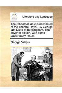 The rehearsal, as it is now acted at the Theatre-Royal. By George late Duke of Buckingham. The seventh edition, with some explanatory notes.
