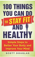 100 Things You Can Do to Stay Fit and Healthy: Simple Steps to Better Your Body and Improve Your Mind