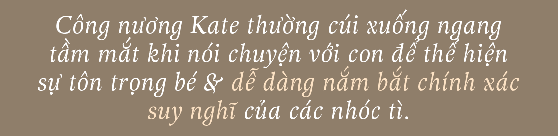 Công nương Kate thường cúi xuống ngang tầm mắt khi nói chuyện với con để thể hiện sự tôn trọng bé & dễ dàng nắm bắt chính xác suy nghĩ của các nhóc tì. Khám phá thêm các mẹo dạy con từ công nương Kate Middleton để giúp bé ngoan hơn.