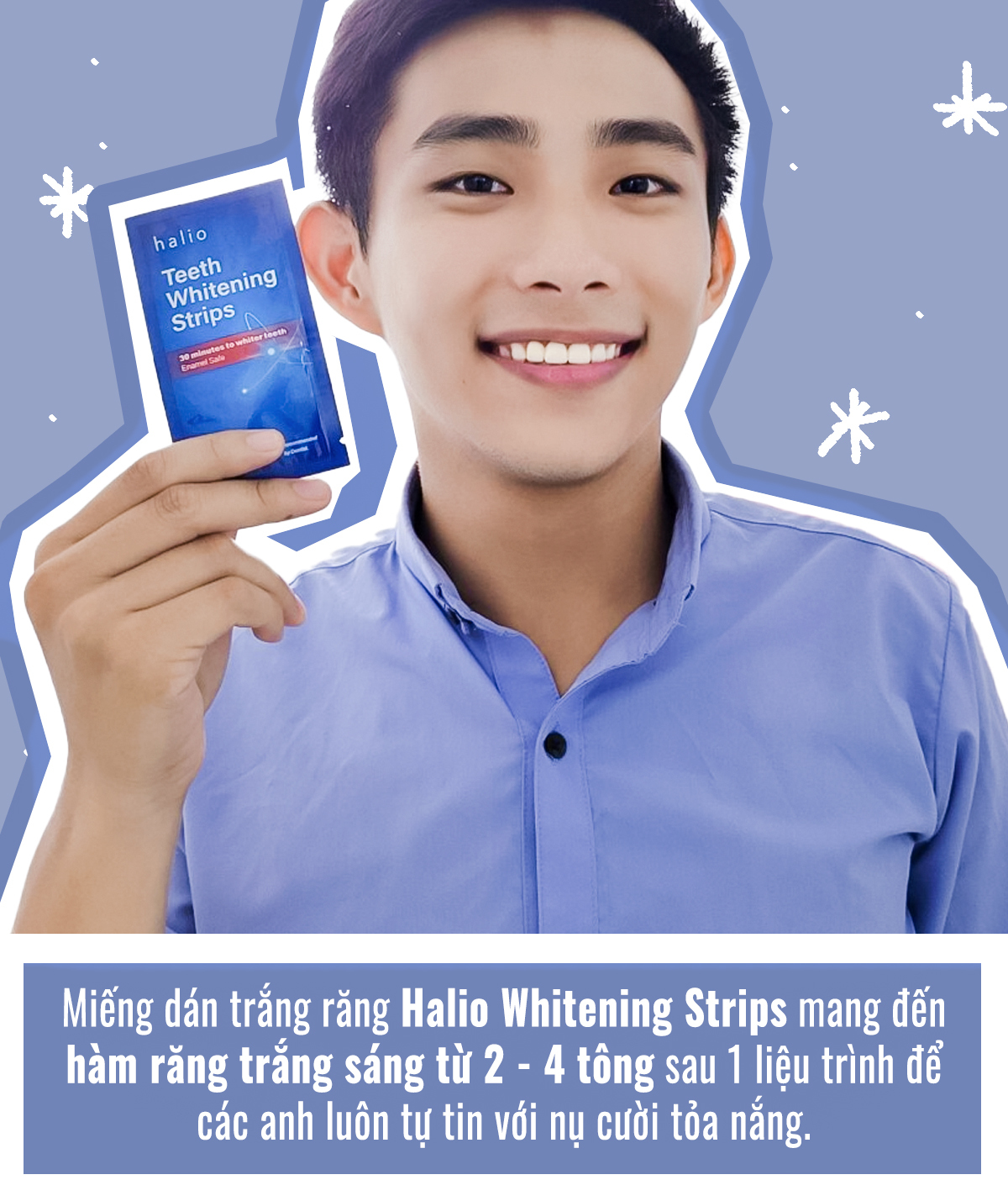 Miếng dán trắng răng Halio Whitening Strips giúp cải thiện hàm răng trắng sáng từ 2 - 4 tông sau 1 liệu trình, giúp các anh tự tin hơn với nụ cười tỏa sáng. Đây là một trong 4 dụng cụ làm đẹp cho nam, kết hợp cùng máy rửa mặt Halio, tăm nước Halio tím và các thiết bị làm đẹp hiện đại khác.