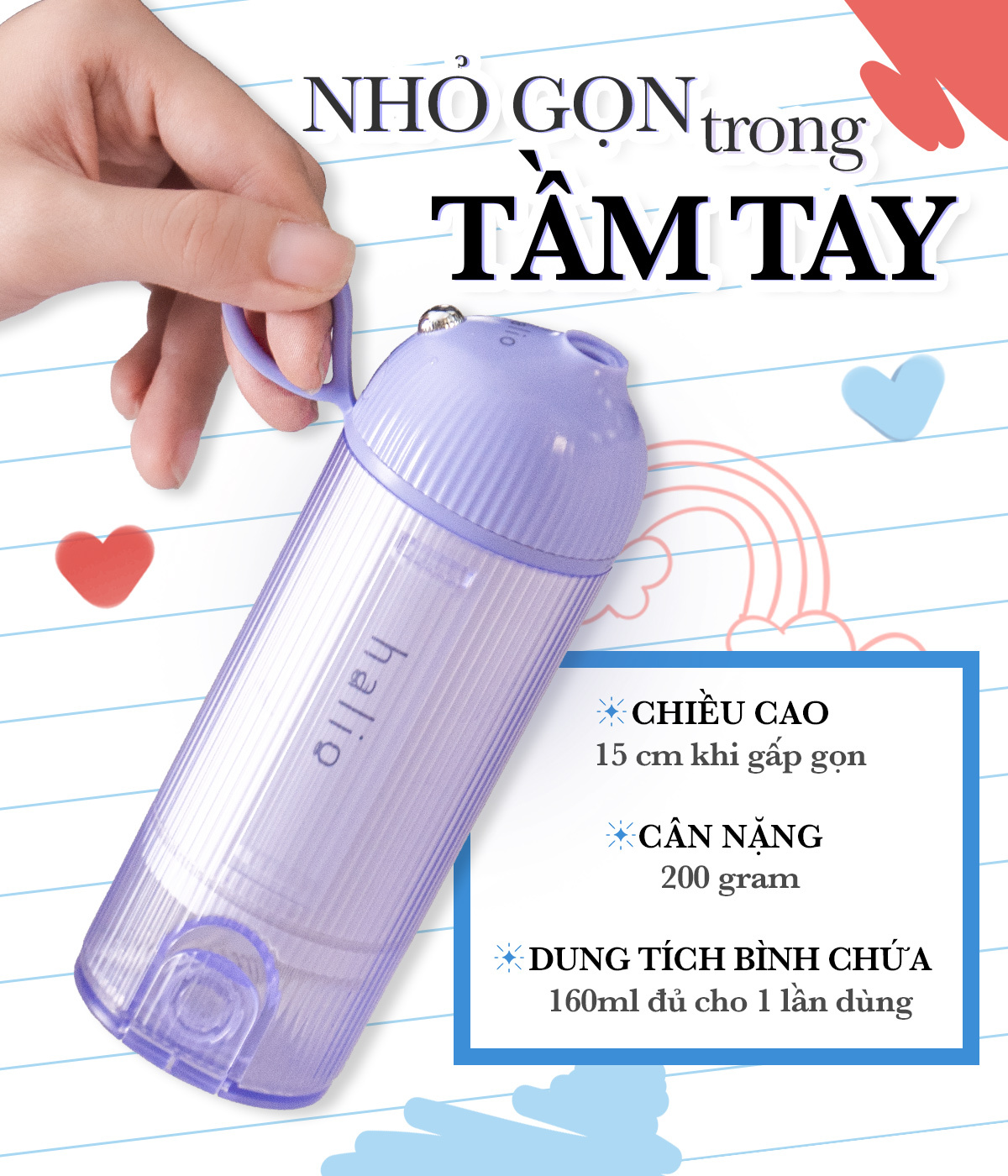 Tăm nước Halio nhỏ gọn trong lòng bàn tay, cao 15 cm khi gấp gọn, nặng 200 gram, dung tích 160ml đủ cho 1 lần dùng. Thích hợp cho việc vệ sinh răng miệng khi niềng răng, giúp ngăn ngừa hôi miệng và sâu răng.