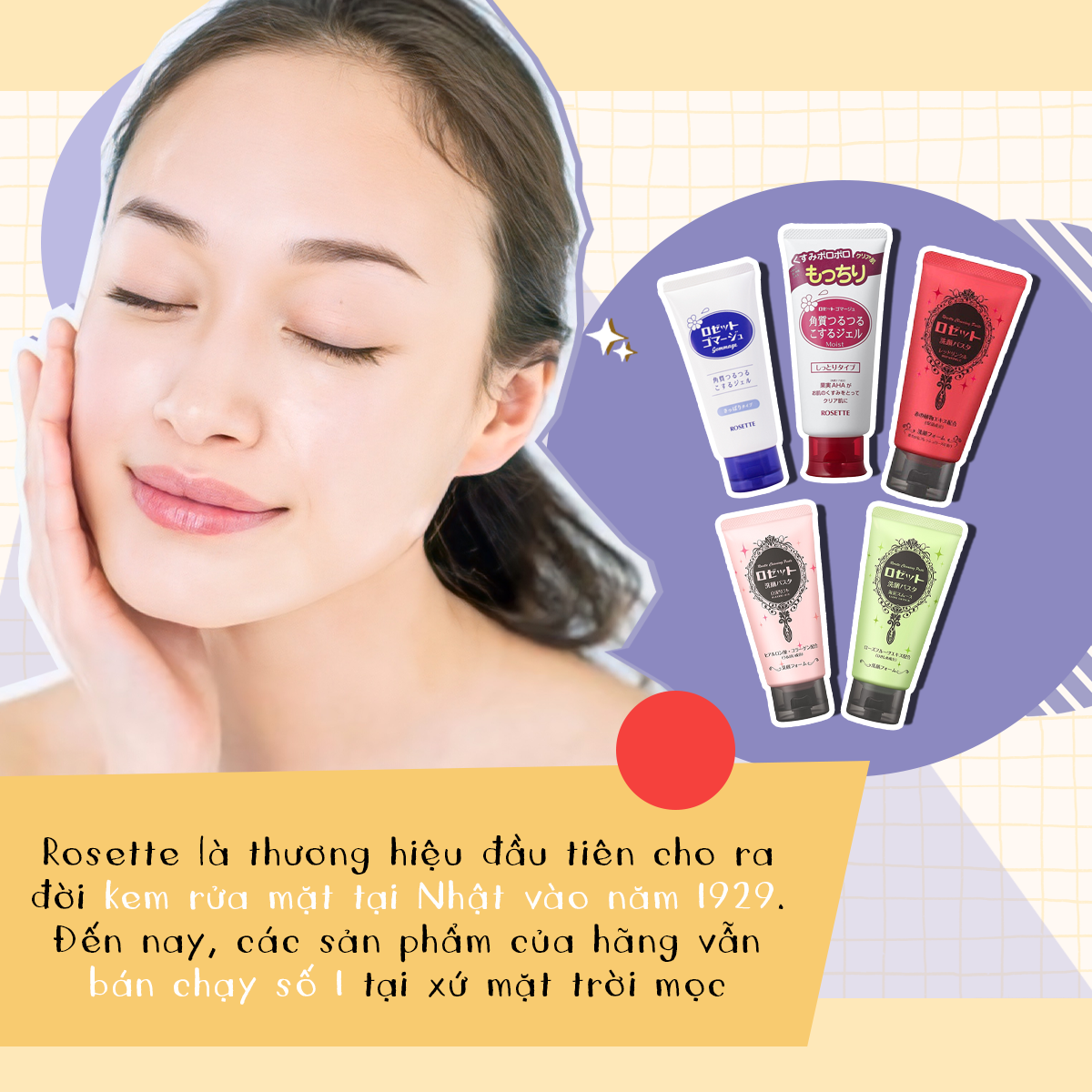 Rosette, thương hiệu mỹ phẩm Nhật tiên phong trong kem rửa mặt từ năm 1929, mang lại sản phẩm chất lượng, an toàn và giá cả hợp lý, đang dẫn đầu thị trường với nhiều dòng sản phẩm được ưa chuộng.
