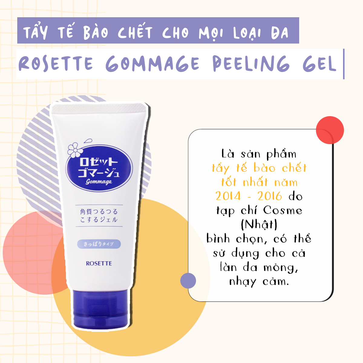 Sản phẩm Rosette Gommage Peeling Gel, tẩy tế bào chết cho mọi loại da, được bình chọn là sản phẩm tốt nhất năm 2014-2016 bởi tạp chí Cosme Nhật. Tích hợp thành phần an toàn, phù hợp cho làn da mỏng, nhạy cảm, giúp làm sạch và tái tạo làn da.