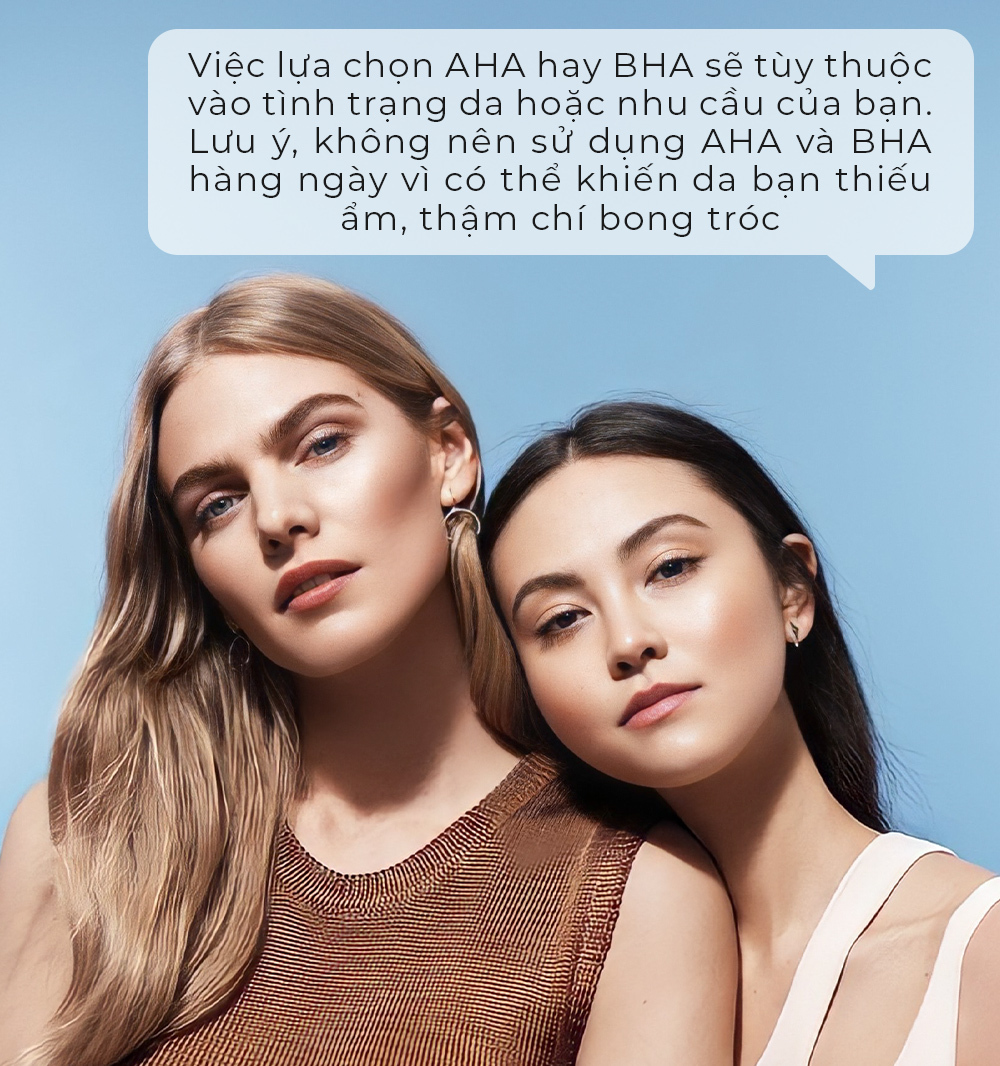 Việc lựa chọn AHA hay BHA sẽ phụ thuộc vào tình trạng da hoặc nhu cầu của bạn. Lưu ý, không nên sử dụng AHA và BHA hàng ngày vì có thể khiến da bạn thiếu ẩm, thậm chí bong tróc.