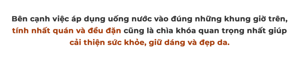 Bên cạnh việc áp dụng uống nước vào đúng những khung giờ trên, tính nhất quán và đều đặn cũng là chìa khóa quan trọng nhất giúp cải thiện sức khỏe, giữ dáng và đẹp da.